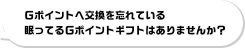 Gポイントへ交換を忘れている眠ってるGポイントギフトはありませんか?